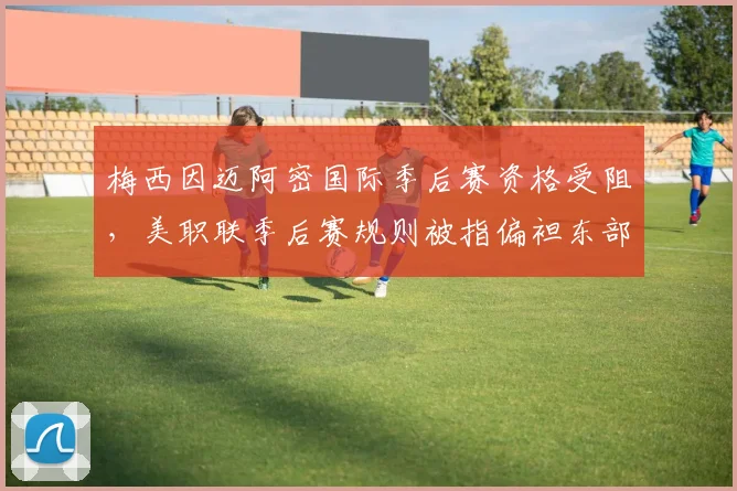 梅西因迈阿密国际季后赛资格受阻,美职联季后赛规则被指偏袒东部球队