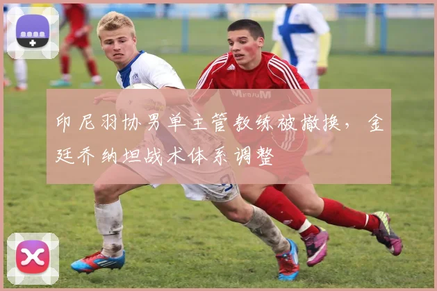 印尼羽协男单主管教练被撤换,金廷乔纳坦战术体系调整