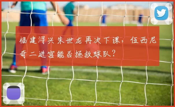 福建浔兴朱世龙再次下课,伍西尼奇二进宫能否拯救球队?