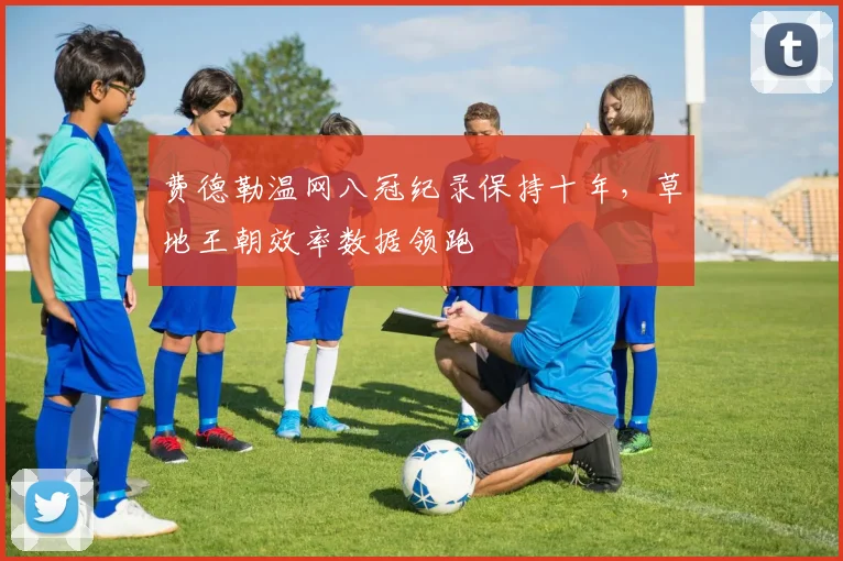 费德勒温网八冠纪录保持十年,草地王朝效率数据领跑