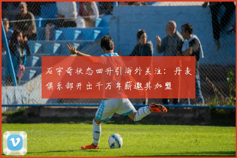 石宇奇状态回升引海外关注：丹麦俱乐部开出千万年薪邀其加盟