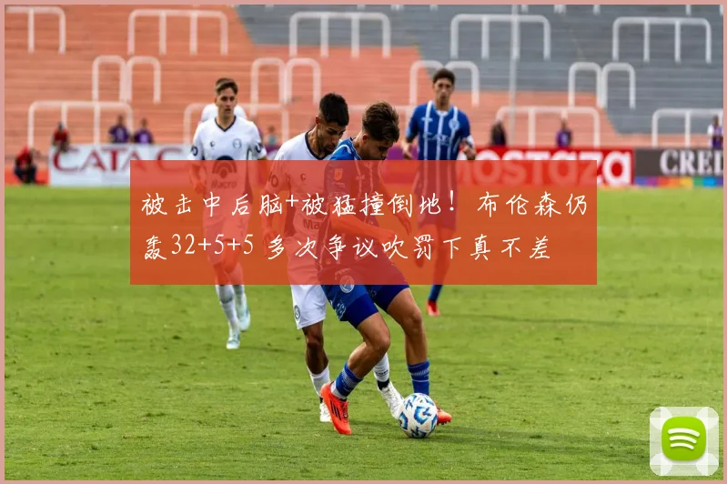 被击中后脑+被猛撞倒地！布伦森仍轰32+5+5 多次争议吹罚下真不差