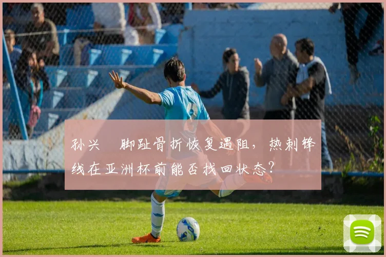 孙兴慜脚趾骨折恢复遇阻,热刺锋线在亚洲杯前能否找回状态?
